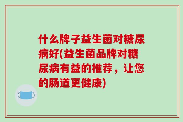 什么牌子益生菌对好(益生菌品牌对有益的推荐,让您的肠道更健康) 什么牌子益生菌对好(益生菌品牌对有益的推荐,让您的肠道更健康)