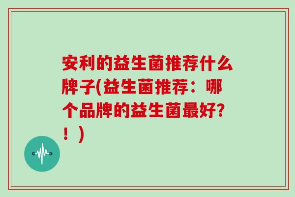 安利的益生菌推荐什么牌子(益生菌推荐：哪个品牌的益生菌最好？！)