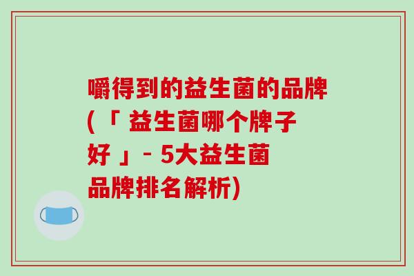 嚼得到的益生菌的品牌(「 益生菌哪个牌子好 」- 5大益生菌品牌排名解析) 嚼得到的益生菌的品牌(「 益生菌哪个牌子好 」- 5大益生菌品牌排名解析)