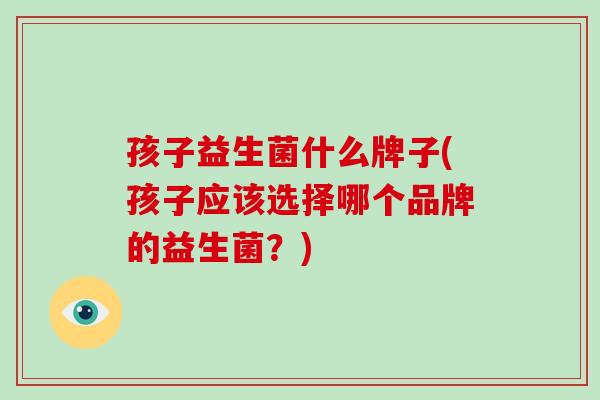 孩子益生菌什么牌子(孩子应该选择哪个品牌的益生菌？)