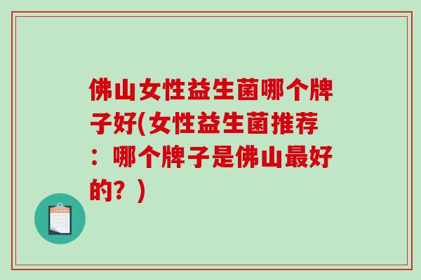 佛山女性益生菌哪个牌子好(女性益生菌推荐:哪个牌子是佛山好的?) 佛山女性益生菌哪个牌子好(女性益生菌推荐:哪个牌子是佛山好的?)