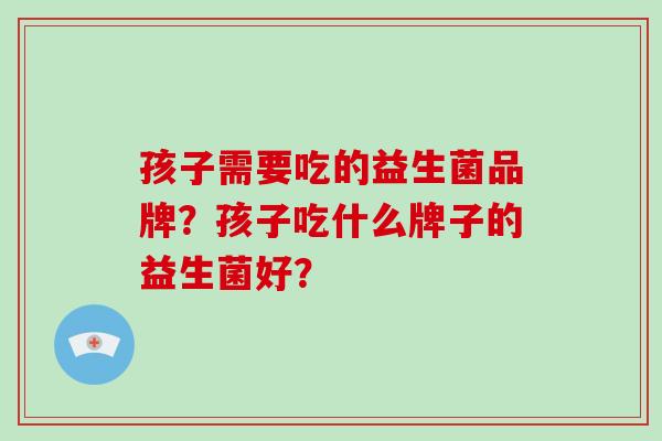 孩子需要吃的益生菌品牌？孩子吃什么牌子的益生菌好？
