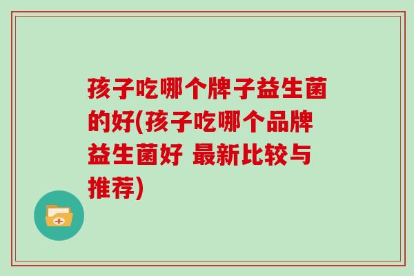 孩子吃哪个牌子益生菌的好(孩子吃哪个品牌益生菌好 新比较与推荐)