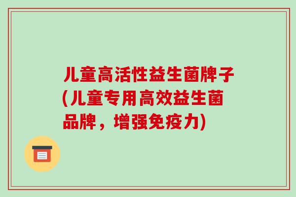 儿童高活性益生菌牌子(儿童专用高效益生菌品牌，增强免疫力)