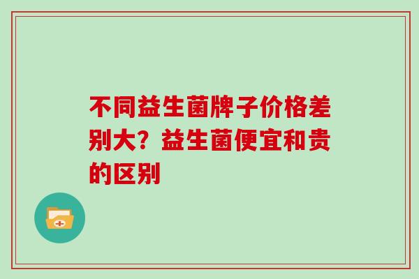 不同益生菌牌子价格差别大？益生菌便宜和贵的区别
