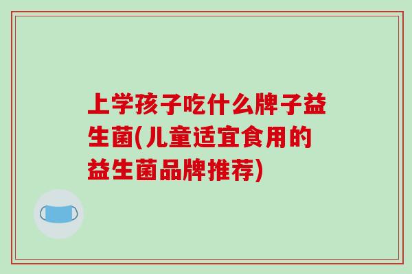 上学孩子吃什么牌子益生菌(儿童适宜食用的益生菌品牌推荐)