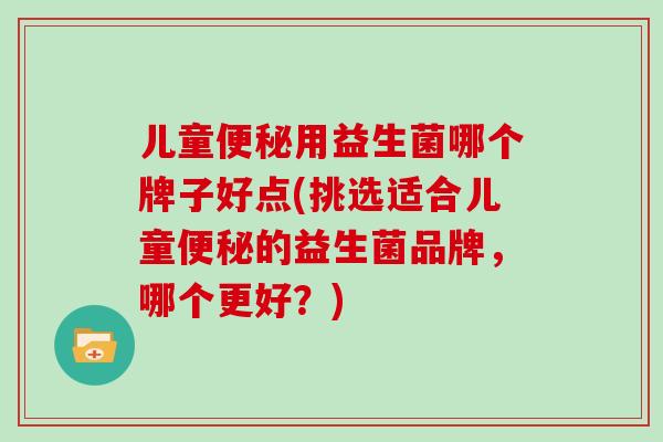 儿童便秘用益生菌哪个牌子好点(挑选适合儿童便秘的益生菌品牌，哪个更好？)