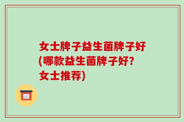 女士牌子益生菌牌子好(哪款益生菌牌子好？女士推荐)