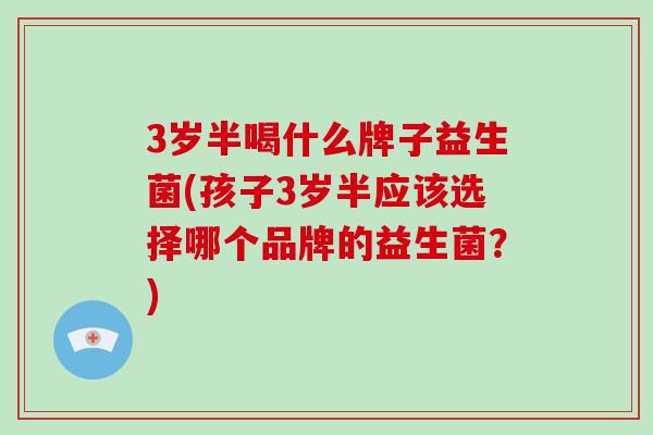 3岁半喝什么牌子益生菌(孩子3岁半应该选择哪个品牌的益生菌?) 3岁半喝什么牌子益生菌(孩子3岁半应该选择哪个品牌的益生菌?)
