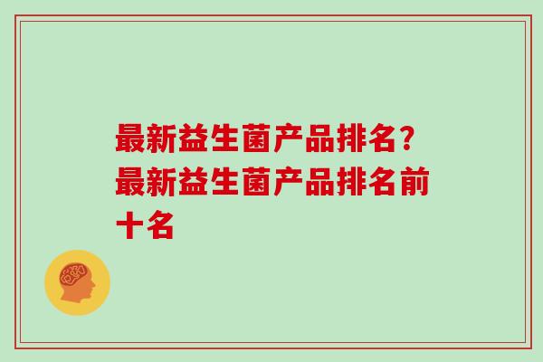 新益生菌产品排名?新益生菌产品排名前十名 新益生菌产品排名?新益生菌产品排名前十名