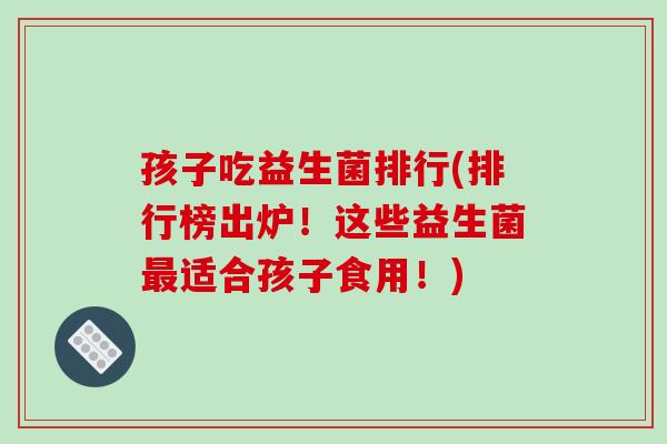 孩子吃益生菌排行(排行榜出炉！这些益生菌最适合孩子食用！)