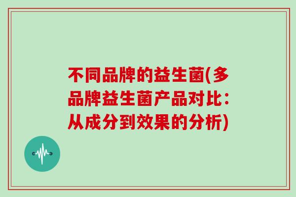 不同品牌的益生菌(多品牌益生菌产品对比：从成分到效果的分析)