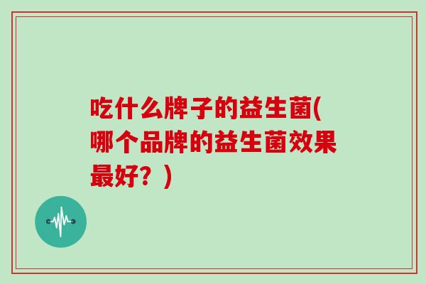 吃什么牌子的益生菌(哪个品牌的益生菌效果好？)