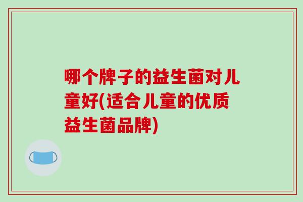 哪个牌子的益生菌对儿童好(适合儿童的优质益生菌品牌)