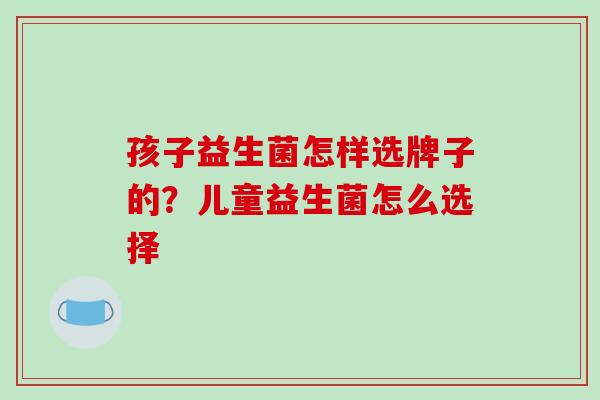 孩子益生菌怎样选牌子的？儿童益生菌怎么选择