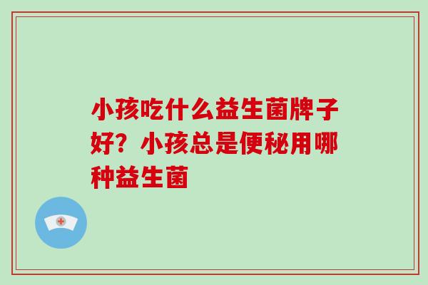 小孩吃什么益生菌牌子好?小孩总是用哪种益生菌 小孩吃什么益生菌牌子好?小孩总是用哪种益生菌