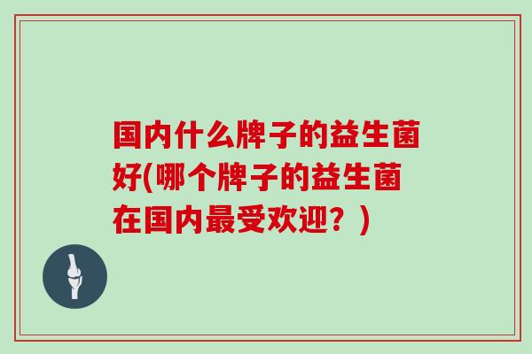 国内什么牌子的益生菌好(哪个牌子的益生菌在国内最受欢迎？)
