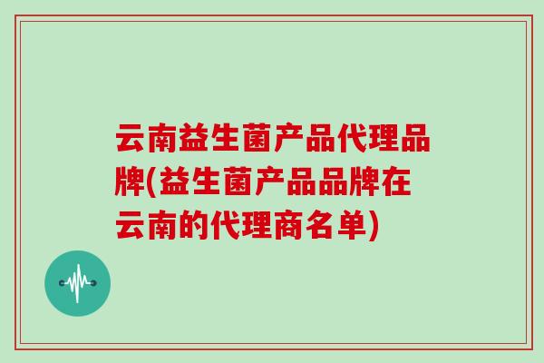 云南益生菌产品代理品牌(益生菌产品品牌在云南的代理商名单)