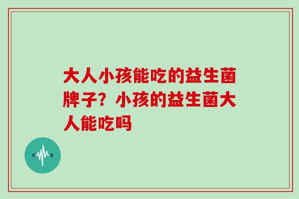 大人小孩能吃的益生菌牌子？小孩的益生菌大人能吃吗