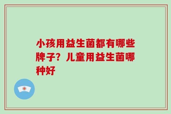 小孩用益生菌都有哪些牌子？儿童用益生菌哪种好