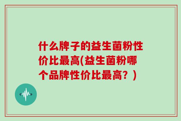 什么牌子的益生菌粉性价比最高(益生菌粉哪个品牌性价比最高？)