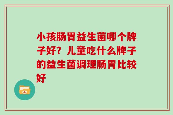 小孩肠胃益生菌哪个牌子好？儿童吃什么牌子的益生菌调理肠胃比较好