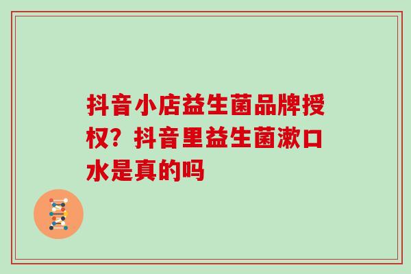 抖音小店益生菌品牌授权？抖音里益生菌漱口水是真的吗
