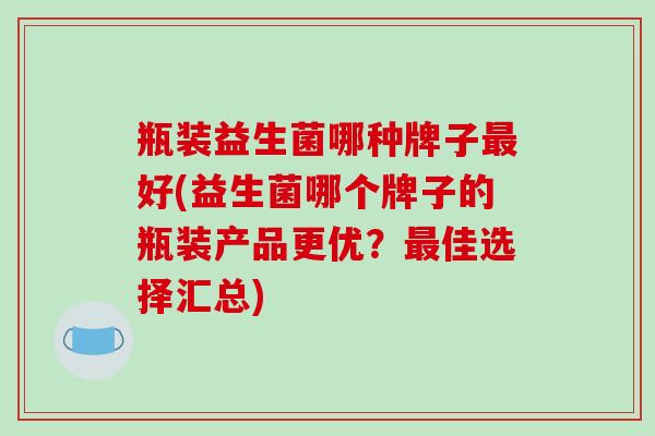瓶装益生菌哪种牌子最好(益生菌哪个牌子的瓶装产品更优？最佳选择汇总)