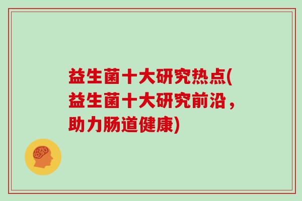 益生菌十大研究热点(益生菌十大研究前沿，助力肠道健康)
