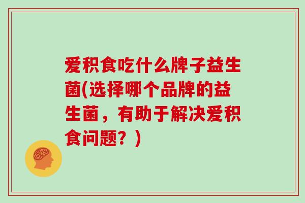 爱积食吃什么牌子益生菌(选择哪个品牌的益生菌，有助于解决爱积食问题？)