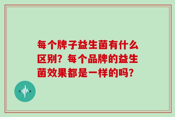 每个牌子益生菌有什么区别？每个品牌的益生菌效果都是一样的吗？