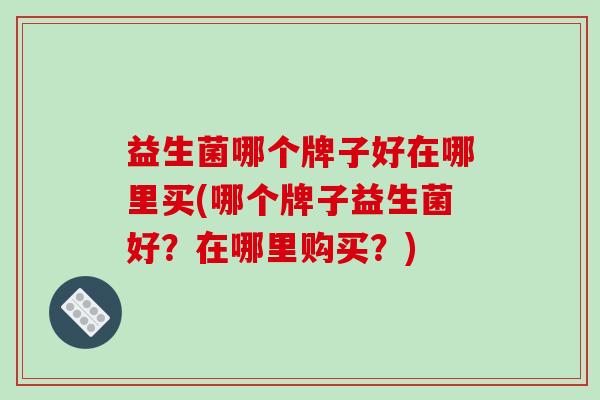 益生菌哪个牌子好在哪里买(哪个牌子益生菌好?在哪里购买?) 益生菌哪个牌子好在哪里买(哪个牌子益生菌好?在哪里购买?)