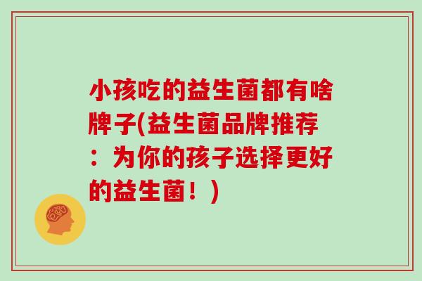 小孩吃的益生菌都有啥牌子(益生菌品牌推荐：为你的孩子选择更好的益生菌！)