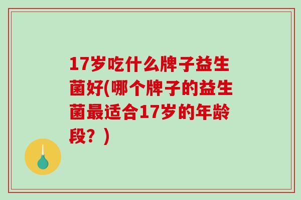 17岁吃什么牌子益生菌好(哪个牌子的益生菌适合17岁的年龄段？)
