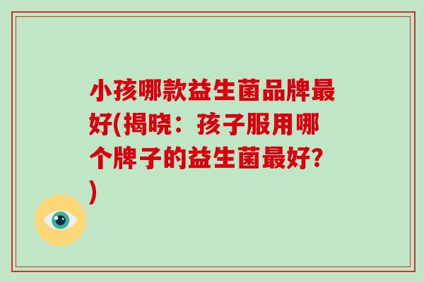 小孩哪款益生菌品牌最好(揭晓：孩子服用哪个牌子的益生菌最好？)