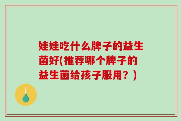娃娃吃什么牌子的益生菌好(推荐哪个牌子的益生菌给孩子服用？)