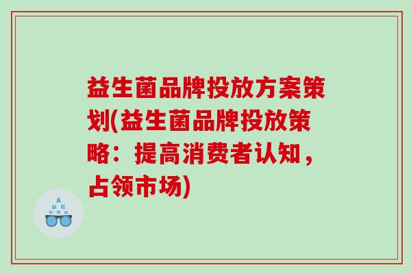 益生菌品牌投放方案策划(益生菌品牌投放策略：提高消费者认知，占领市场)