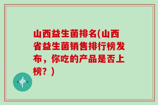 山西益生菌排名(山西省益生菌销售排行榜发布，你吃的产品是否上榜？)