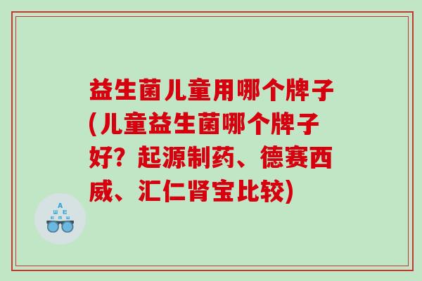 益生菌儿童用哪个牌子(儿童益生菌哪个牌子好？起源制药、德赛西威、汇仁肾宝比较)