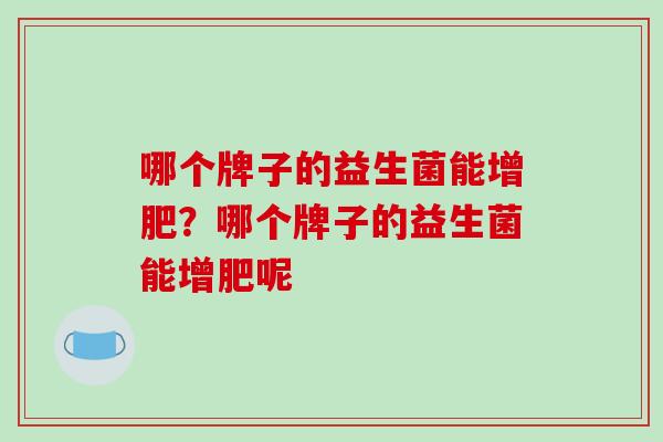 哪个牌子的益生菌能增肥?哪个牌子的益生菌能增肥呢 哪个牌子的益生菌能增肥?哪个牌子的益生菌能增肥呢