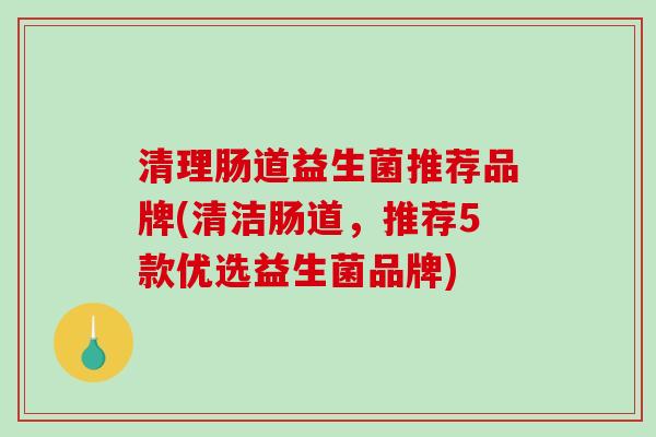 清理肠道益生菌推荐品牌(清洁肠道，推荐5款优选益生菌品牌)