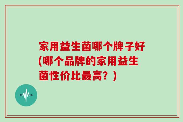 家用益生菌哪个牌子好(哪个品牌的家用益生菌性价比高？)