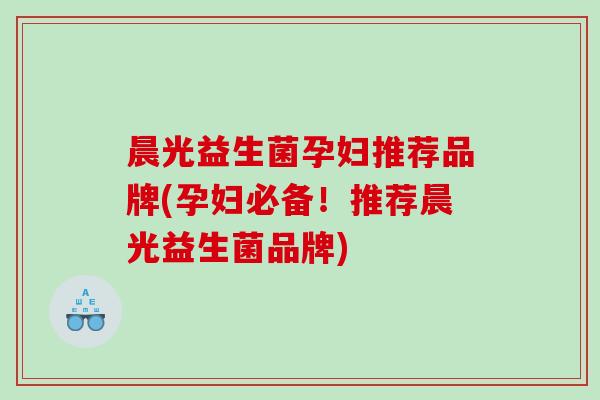 晨光益生菌孕妇推荐品牌(孕妇必备！推荐晨光益生菌品牌)
