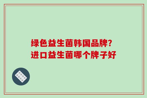 绿色益生菌韩国品牌？进口益生菌哪个牌子好