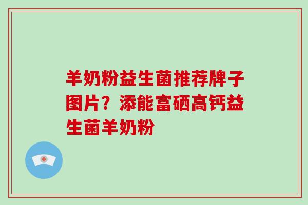 羊奶粉益生菌推荐牌子图片？添能富硒高钙益生菌羊奶粉