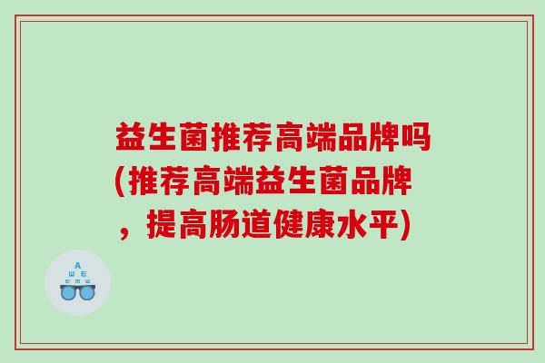 益生菌推荐高端品牌吗(推荐高端益生菌品牌，提高肠道健康水平)