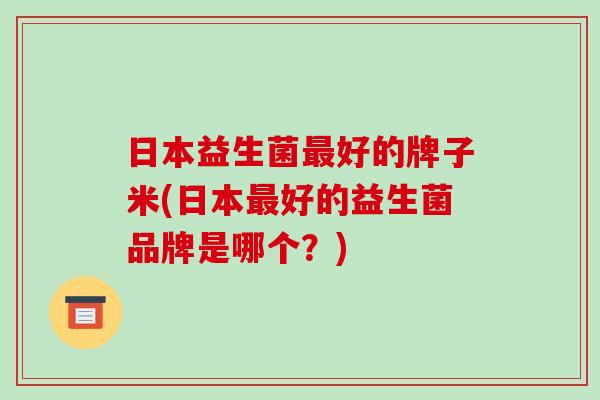 日本益生菌好的牌子米(日本好的益生菌品牌是哪个？)