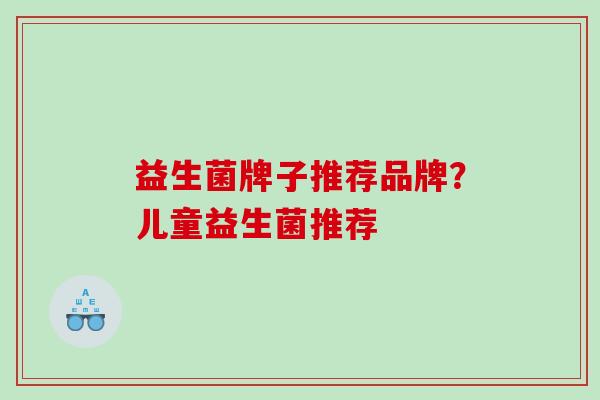 益生菌牌子推荐品牌？儿童益生菌推荐