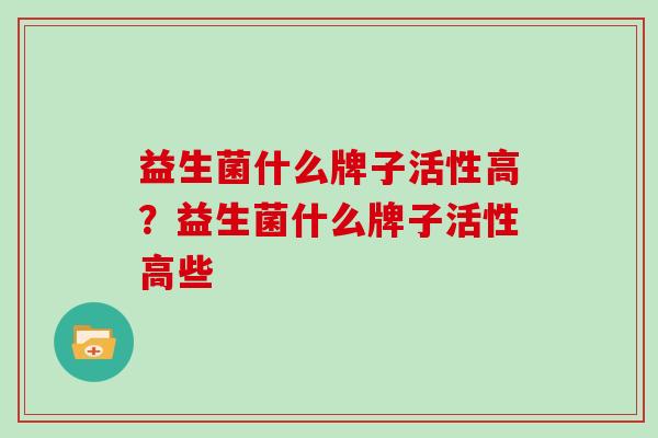 益生菌什么牌子活性高?益生菌什么牌子活性高些 益生菌什么牌子活性高?益生菌什么牌子活性高些