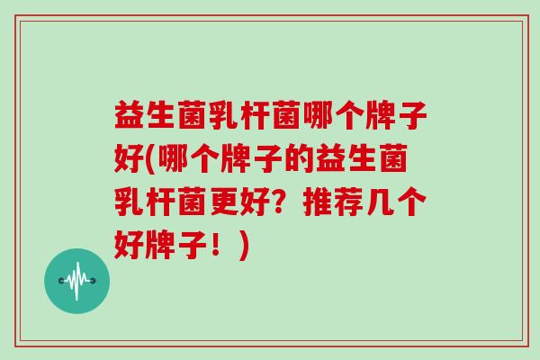 益生菌乳杆菌哪个牌子好(哪个牌子的益生菌乳杆菌更好？推荐几个好牌子！)